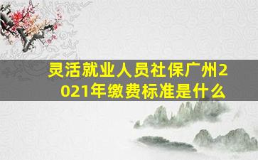 灵活就业人员社保广州2021年缴费标准是什么