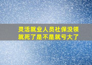 灵活就业人员社保没领就死了是不是就亏大了