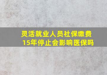 灵活就业人员社保缴费15年停止会影响医保吗