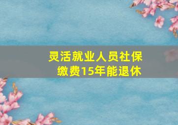 灵活就业人员社保缴费15年能退休