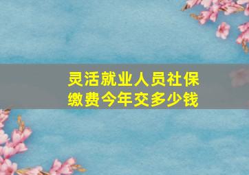 灵活就业人员社保缴费今年交多少钱