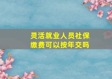 灵活就业人员社保缴费可以按年交吗