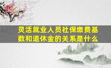 灵活就业人员社保缴费基数和退休金的关系是什么