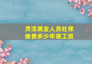 灵活就业人员社保缴费多少年领工资