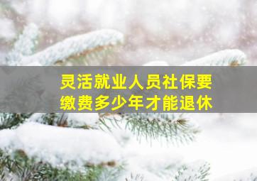 灵活就业人员社保要缴费多少年才能退休