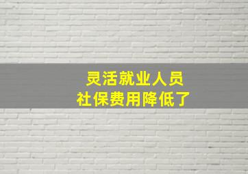 灵活就业人员社保费用降低了