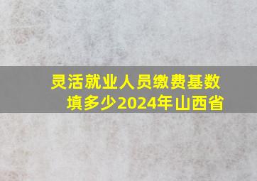 灵活就业人员缴费基数填多少2024年山西省