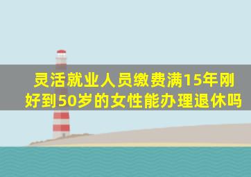 灵活就业人员缴费满15年刚好到50岁的女性能办理退休吗