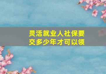 灵活就业人社保要交多少年才可以领