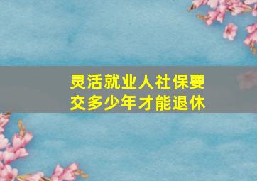 灵活就业人社保要交多少年才能退休