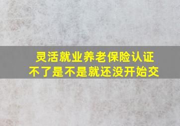 灵活就业养老保险认证不了是不是就还没开始交