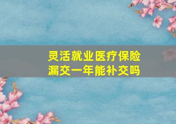 灵活就业医疗保险漏交一年能补交吗