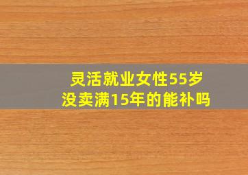 灵活就业女性55岁没卖满15年的能补吗