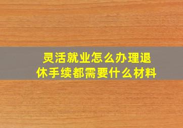 灵活就业怎么办理退休手续都需要什么材料