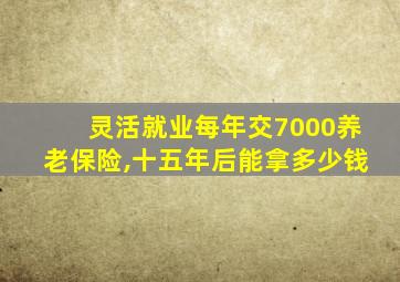 灵活就业每年交7000养老保险,十五年后能拿多少钱