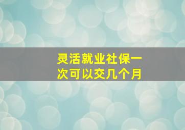 灵活就业社保一次可以交几个月