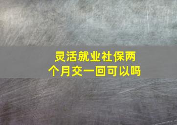 灵活就业社保两个月交一回可以吗