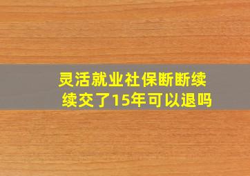 灵活就业社保断断续续交了15年可以退吗