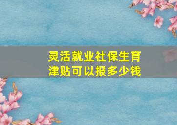 灵活就业社保生育津贴可以报多少钱