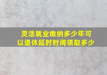 灵活就业缴纳多少年可以退休延时时间领取多少