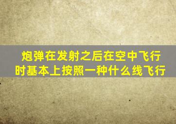 炮弹在发射之后在空中飞行时基本上按照一种什么线飞行