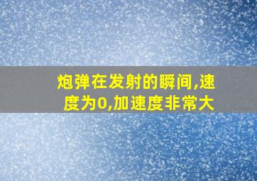 炮弹在发射的瞬间,速度为0,加速度非常大