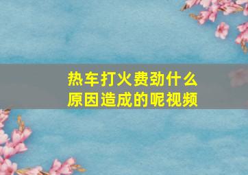 热车打火费劲什么原因造成的呢视频