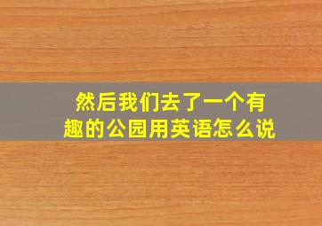 然后我们去了一个有趣的公园用英语怎么说