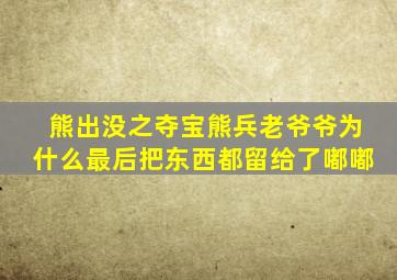 熊出没之夺宝熊兵老爷爷为什么最后把东西都留给了嘟嘟