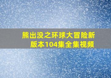 熊出没之环球大冒险新版本104集全集视频