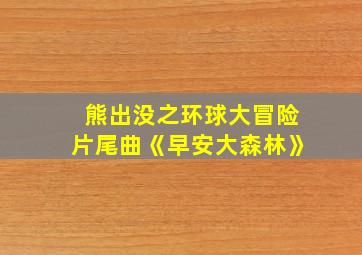 熊出没之环球大冒险片尾曲《早安大森林》