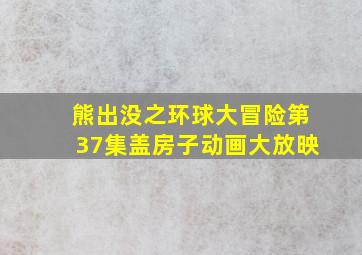 熊出没之环球大冒险第37集盖房子动画大放映