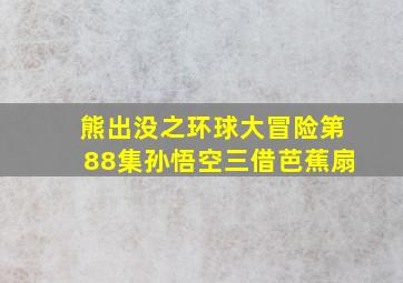 熊出没之环球大冒险第88集孙悟空三借芭蕉扇