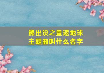 熊出没之重返地球主题曲叫什么名字