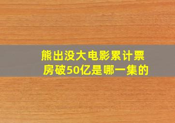 熊出没大电影累计票房破50亿是哪一集的