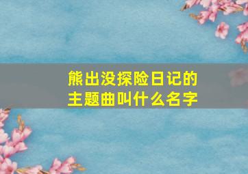 熊出没探险日记的主题曲叫什么名字