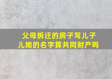 父母拆迁的房子写儿子儿媳的名字算共同财产吗