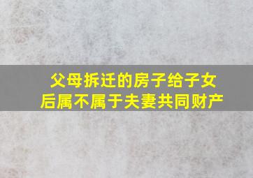 父母拆迁的房子给子女后属不属于夫妻共同财产