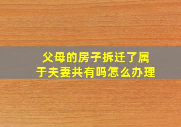 父母的房子拆迁了属于夫妻共有吗怎么办理