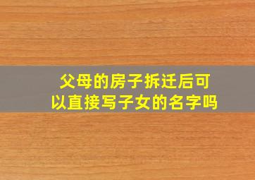 父母的房子拆迁后可以直接写子女的名字吗