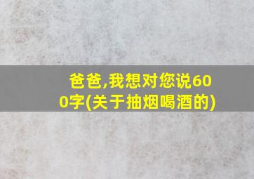 爸爸,我想对您说600字(关于抽烟喝酒的)