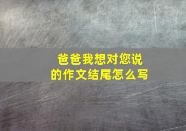 爸爸我想对您说的作文结尾怎么写