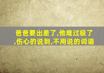 爸爸要出差了,他难过极了,伤心的说到,不用说的词语