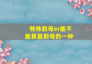 特殊韵母er能不能算复韵母的一种