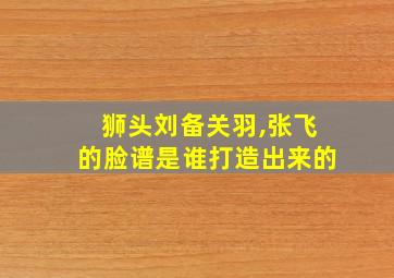 狮头刘备关羽,张飞的脸谱是谁打造出来的