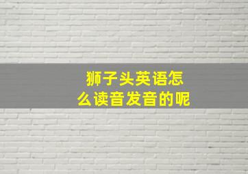 狮子头英语怎么读音发音的呢