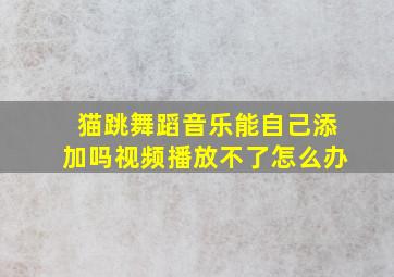 猫跳舞蹈音乐能自己添加吗视频播放不了怎么办