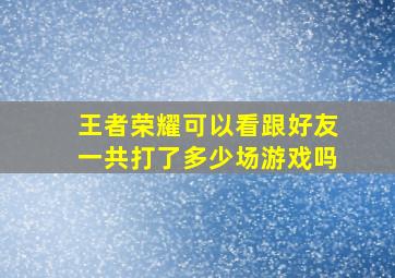 王者荣耀可以看跟好友一共打了多少场游戏吗