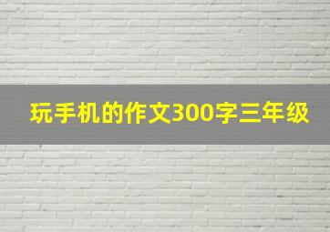 玩手机的作文300字三年级