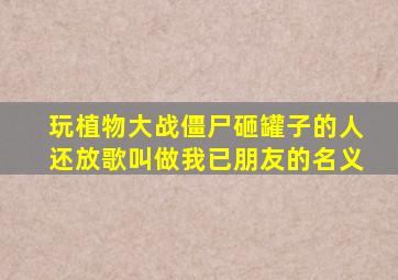 玩植物大战僵尸砸罐子的人还放歌叫做我已朋友的名义